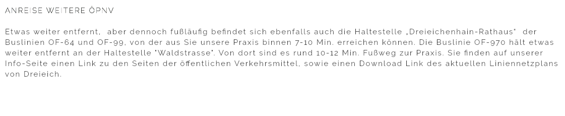 ANREISE WEITERE ÖPNV Etwas weiter entfernt, aber dennoch fußläufig befindet sich ebenfalls auch die Haltestelle „Dreieichenhain-Rathaus“ der Buslinien OF-64 und OF-99, von der aus Sie unsere Praxis binnen 7-10 Min. erreichen können. Die Buslinie OF-970 hält etwas weiter entfernt an der Haltestelle "Waldstrasse". Von dort sind es rund 10-12 Min. Fußweg zur Praxis. Sie finden auf unserer Info-Seite einen Link zu den Seiten der öffentlichen Verkehrsmittel, sowie einen Download Link des aktuellen Liniennetzplans von Dreieich.