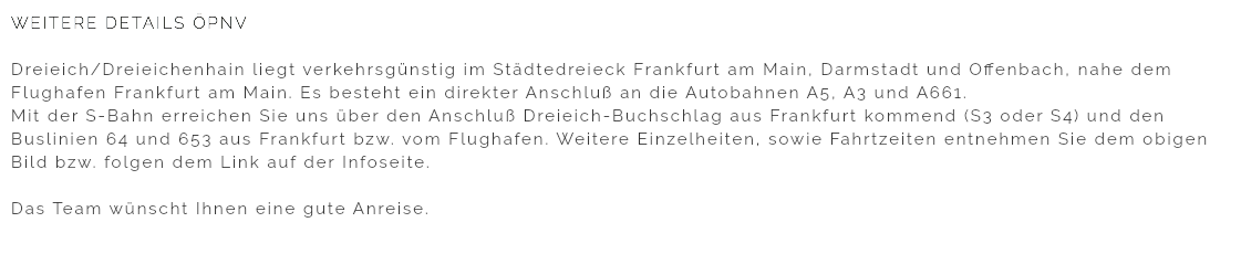 WEITERE DETAILS ÖPNV Dreieich/Dreieichenhain liegt verkehrsgünstig im Städtedreieck Frankfurt am Main, Darmstadt und Offenbach, nahe dem Flughafen Frankfurt am Main. Es besteht ein direkter Anschluß an die Autobahnen A5, A3 und A661. Mit der S-Bahn erreichen Sie uns über den Anschluß Dreieich-Buchschlag aus Frankfurt kommend (S3 oder S4) und den Buslinien 64 und 653 aus Frankfurt bzw. vom Flughafen. Weitere Einzelheiten, sowie Fahrtzeiten entnehmen Sie dem obigen Bild bzw. folgen dem Link auf der Infoseite.   Das Team wünscht Ihnen eine gute Anreise.