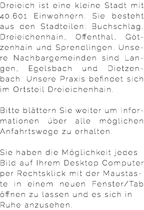 Dreieich ist eine kleine Stadt mit 40.601 Einwohnern. Sie besteht  aus den Stadteilen: Buchschlag, Dreieichenhain, Offenthal, Göt-zenhain und Sprendlingen. Unse-re Nachbargemeinden sind Lan-gen, Egelsbach und Dietzen-bach. Unsere Praxis befindet sich im Ortsteil Dreieichenhain. Bitte blättern Sie weiter um Infor-mationen über alle möglichen Anfahrtswege zu erhalten.  Sie haben die Möglichkeit jedes Bild auf Ihrem Desktop Computer per Rechtsklick mit der Maustas- te in einem neuen Fenster/Tab öffnen zu lassen und es sich in Ruhe anzusehen.