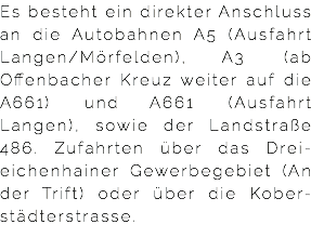 Es besteht ein direkter Anschluss an die Autobahnen A5 (Ausfahrt Langen/Mörfelden), A3 (ab Offenbacher Kreuz weiter auf die A661) und A661 (Ausfahrt Langen), sowie der Landstraße 486. Zufahrten über das Drei-eichenhainer Gewerbegebiet (An der Trift) oder über die Kober-städterstrasse.