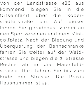 Von der Landstrasse 486 aus kommend, biegen Sie in die Ortseinfahrt über die Kober-städterstraße ein. Auf dieser fahren Sie geradeaus, vorbei an den Sportvereinen und dem Mini-golfplatz. Nach der Biegung und Überquerung der Bahnschranke fahren Sie weiter auf der Wald-strasse und biegen die 2. Strasse Rechts ab in die Maienfeld-strasse. Dort fahren Sie bis zum Ende der Strasse. Die Praxis Hausnummer ist 25. 