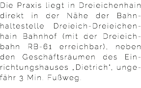 Die Praxis liegt in Dreieichenhain direkt in der Nähe der Bahn-haltestelle Dreieich-Dreieichen-hain Bahnhof (mit der Dreieich-bahn RB-61 erreichbar), neben den Geschäftsräumen des Ein-richtungshauses „Dietrich“, unge-fähr 3 Min. Fußweg. 