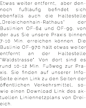 Etwas weiter entfernt, aber den-noch fußläufig befindet sich ebenfalls auch die Haltestelle „Dreieichenhain-Rathaus“ der Buslinien OF-64 und OF-99, von der aus Sie unsere Praxis binnen 7-10 Min. erreichen können. Die Buslinie OF-970 hält etwas weiter entfernt an der Haltestelle "Waldstrasse". Von dort sind es rund 10-12 Min. Fußweg zur Pra-xis. Sie finden auf unserer Info-Seite einen Link zu den Seiten der öffentlichen Verkehrsmittel, so-wie einen Download Link des ak-tuellen Liniennetzplans von Drei-eich.