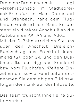 Dreieich/Dreieichenhain liegt verkehrsgünstig im Städtedrei-eck Frankfurt am Main, Darmstadt und Offenbach, nahe dem Flug-hafen Frankfurt am Main. Es be-steht ein direkter Anschluß an die Autobahnen A5, A3 und A661. Mit der S-Bahn erreichen Sie uns über den Anschluß Dreieich-Buchschlag aus Frankfurt kom-mend (S3 oder S4) und den Bus-linien 64 und 653 aus Frankfurt bzw. vom Flughafen. Weitere Ein-zelheiten, sowie Fahrtzeiten ent-nehmen Sie dem obigen Bild bzw. folgen dem Link auf der Infoseite.   Das Team wünscht Ihnen eine gu-te Anreise.